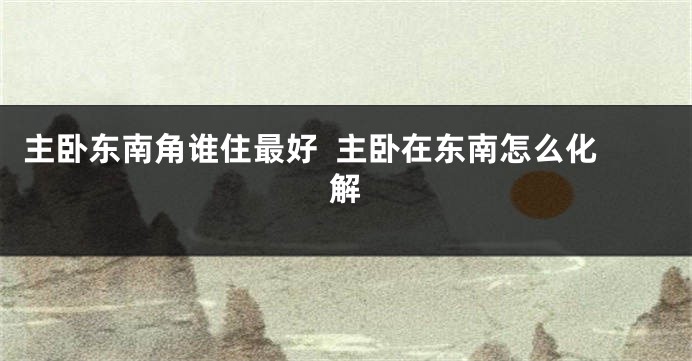 主卧东南角谁住最好  主卧在东南怎么化解