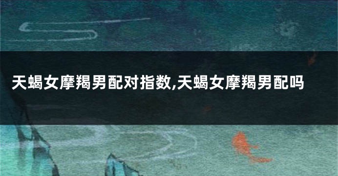 天蝎女摩羯男配对指数,天蝎女摩羯男配吗