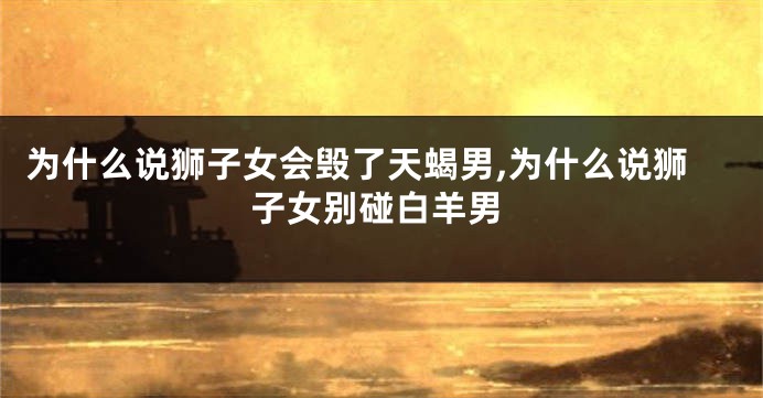 为什么说狮子女会毁了天蝎男,为什么说狮子女别碰白羊男