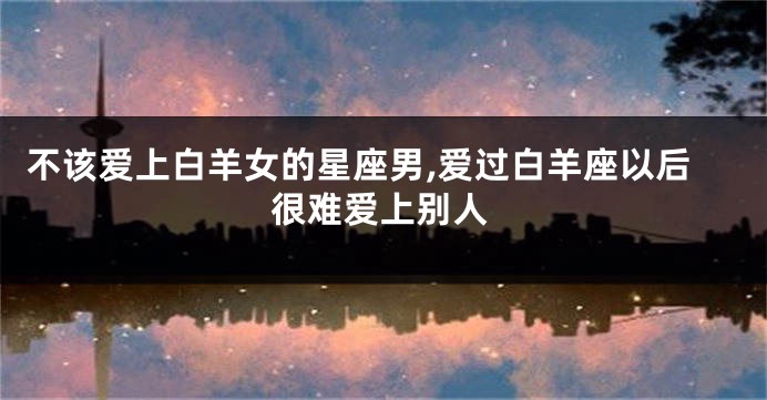 不该爱上白羊女的星座男,爱过白羊座以后很难爱上别人