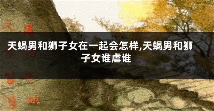 天蝎男和狮子女在一起会怎样,天蝎男和狮子女谁虐谁