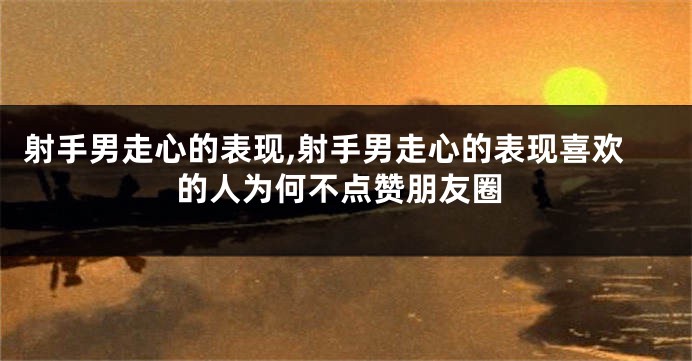 射手男走心的表现,射手男走心的表现喜欢的人为何不点赞朋友圈