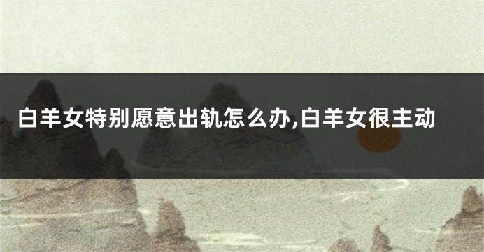 白羊女特别愿意出轨怎么办,白羊女很主动