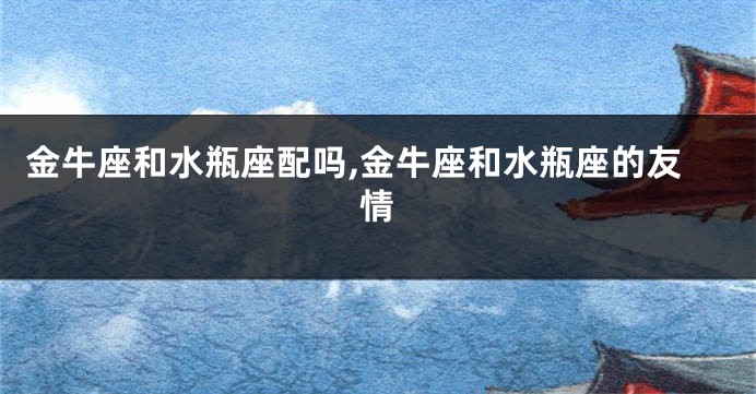 金牛座和水瓶座配吗,金牛座和水瓶座的友情