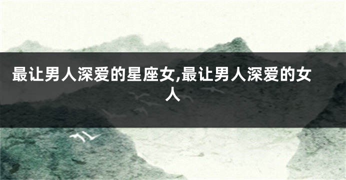 最让男人深爱的星座女,最让男人深爱的女人