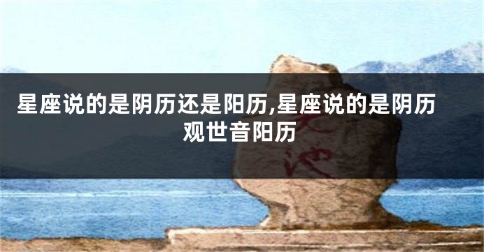 星座说的是阴历还是阳历,星座说的是阴历观世音阳历