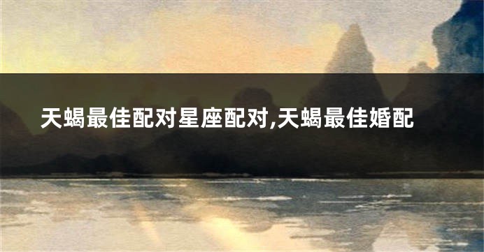天蝎最佳配对星座配对,天蝎最佳婚配