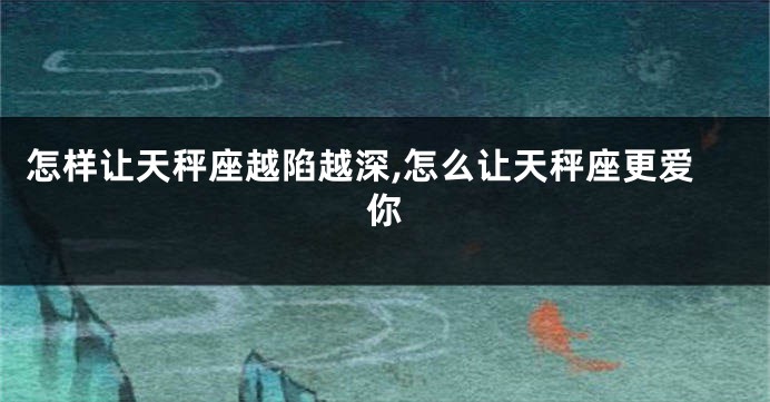 怎样让天秤座越陷越深,怎么让天秤座更爱你