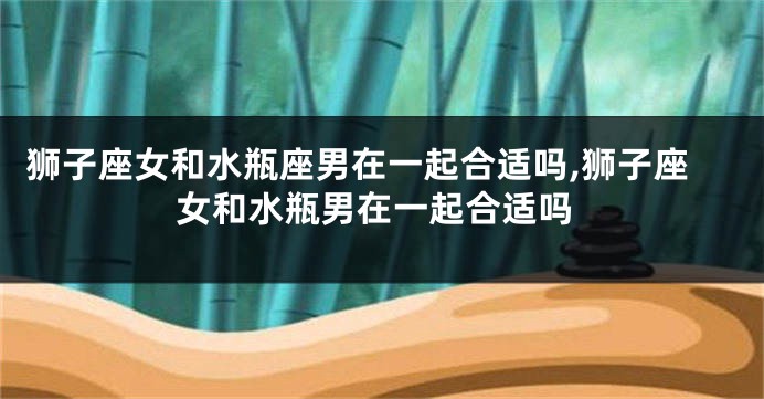 狮子座女和水瓶座男在一起合适吗,狮子座女和水瓶男在一起合适吗