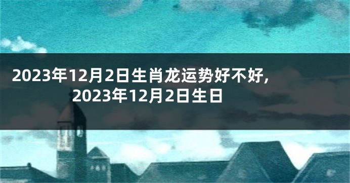 2023年12月2日生肖龙运势好不好,2023年12月2日生日