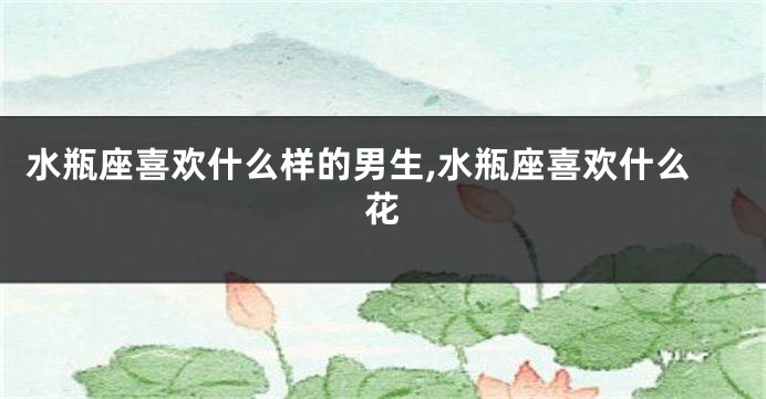 水瓶座喜欢什么样的男生,水瓶座喜欢什么花