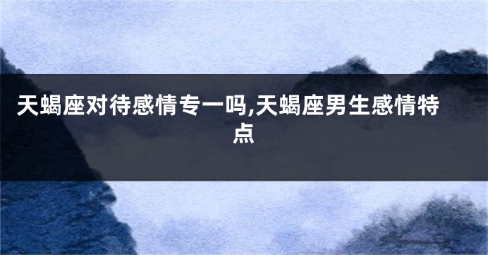 天蝎座对待感情专一吗,天蝎座男生感情特点