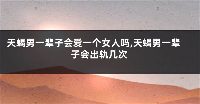 天蝎男一辈子会爱一个女人吗,天蝎男一辈子会出轨几次