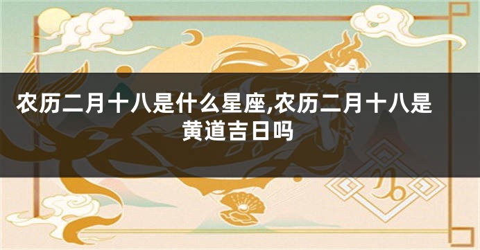 农历二月十八是什么星座,农历二月十八是黄道吉日吗