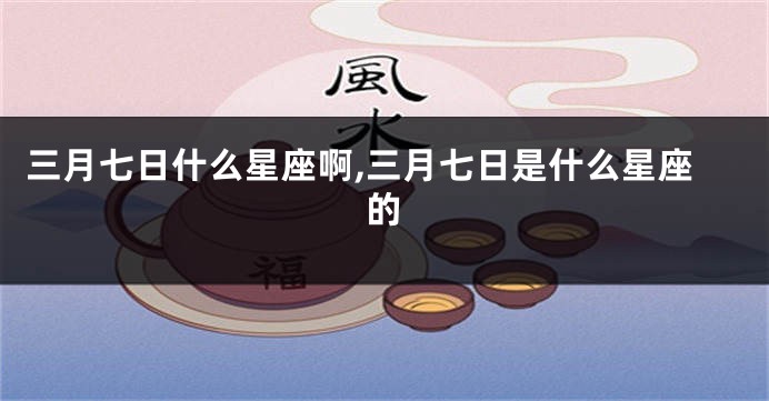 三月七日什么星座啊,三月七日是什么星座的