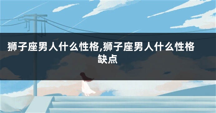 狮子座男人什么性格,狮子座男人什么性格缺点