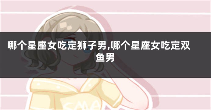 哪个星座女吃定狮子男,哪个星座女吃定双鱼男