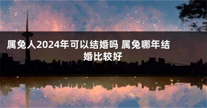 属兔人2024年可以结婚吗 属兔哪年结婚比较好