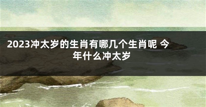 2023冲太岁的生肖有哪几个生肖呢 今年什么冲太岁