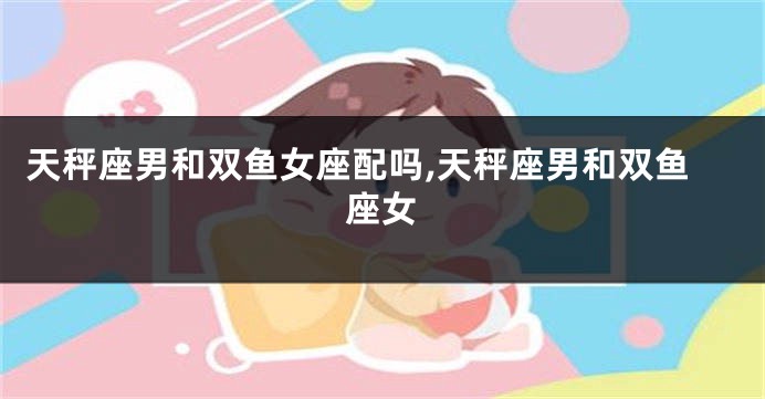 天秤座男和双鱼女座配吗,天秤座男和双鱼座女