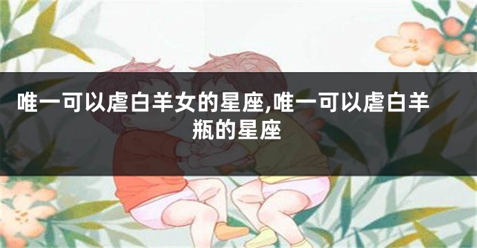 唯一可以虐白羊女的星座,唯一可以虐白羊瓶的星座