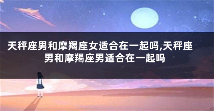 天秤座男和摩羯座女适合在一起吗,天秤座男和摩羯座男适合在一起吗