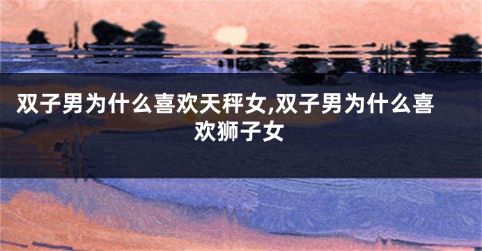 双子男为什么喜欢天秤女,双子男为什么喜欢狮子女