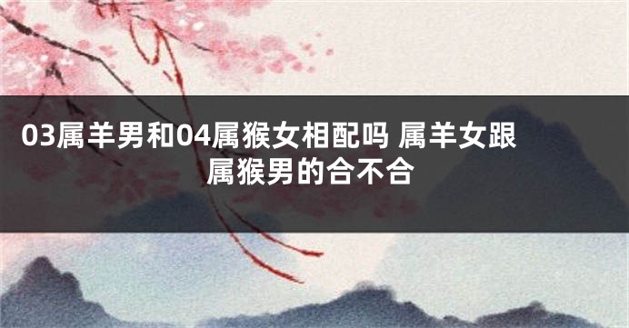 03属羊男和04属猴女相配吗 属羊女跟属猴男的合不合