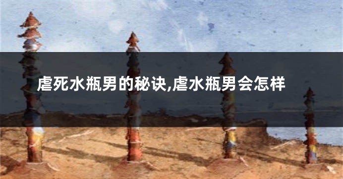 虐死水瓶男的秘诀,虐水瓶男会怎样