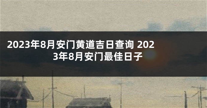2023年8月安门黄道吉日查询 2023年8月安门最佳日子
