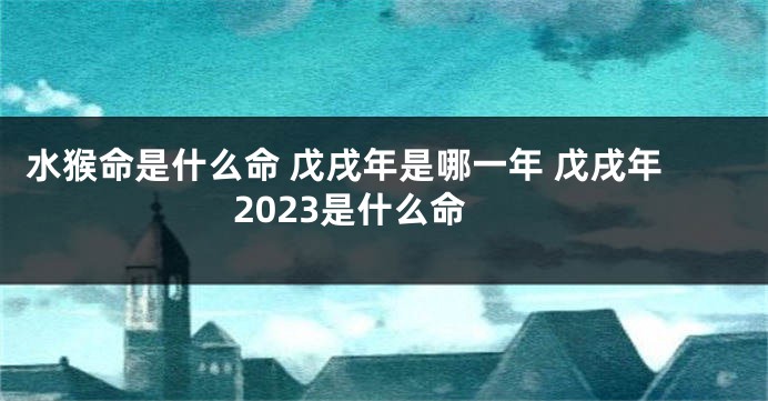 水猴命是什么命 戊戌年是哪一年 戊戌年2023是什么命