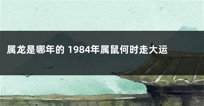 属龙是哪年的 1984年属鼠何时走大运