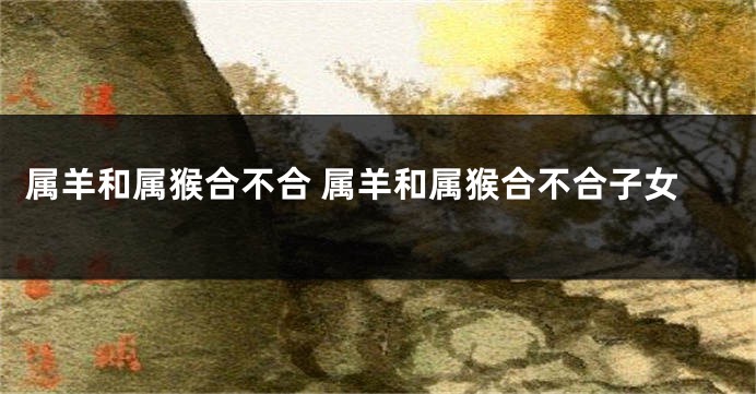 属羊和属猴合不合 属羊和属猴合不合子女