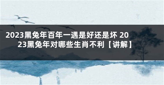2023黑兔年百年一遇是好还是坏 2023黑兔年对哪些生肖不利【讲解】