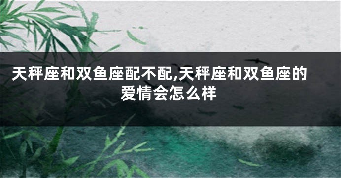 天秤座和双鱼座配不配,天秤座和双鱼座的爱情会怎么样