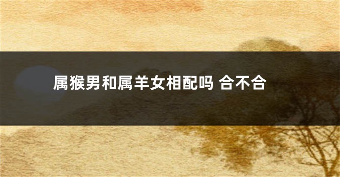 属猴男和属羊女相配吗 合不合