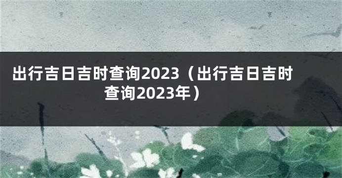 出行吉日吉时查询2023（出行吉日吉时查询2023年）