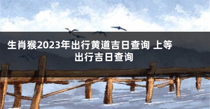 生肖猴2023年出行黄道吉日查询 上等出行吉日查询