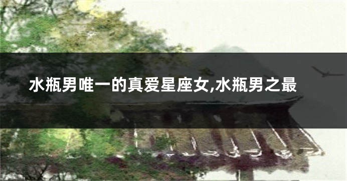 水瓶男唯一的真爱星座女,水瓶男之最