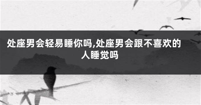 处座男会轻易睡你吗,处座男会跟不喜欢的人睡觉吗