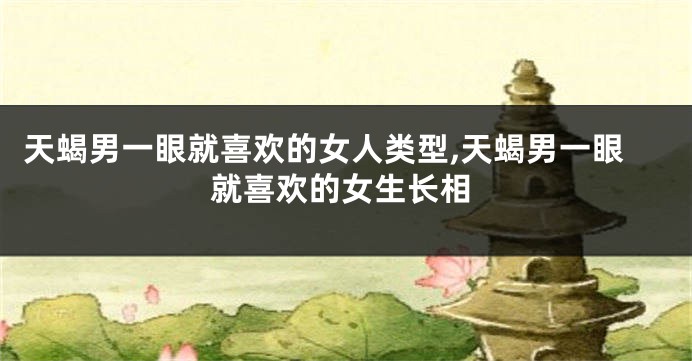 天蝎男一眼就喜欢的女人类型,天蝎男一眼就喜欢的女生长相