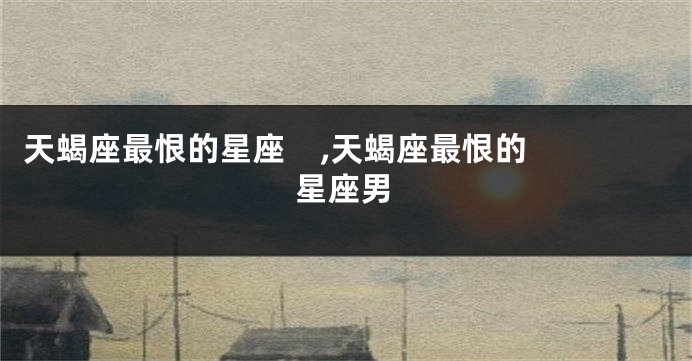 天蝎座最恨的星座    ,天蝎座最恨的星座男