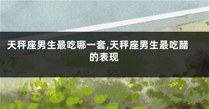 天秤座男生最吃哪一套,天秤座男生最吃醋的表现