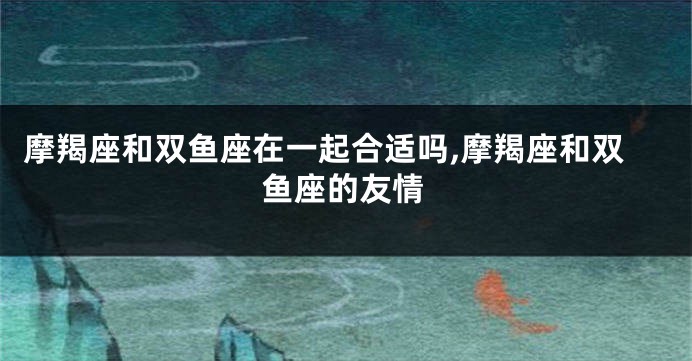 摩羯座和双鱼座在一起合适吗,摩羯座和双鱼座的友情