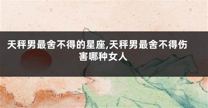 天秤男最舍不得的星座,天秤男最舍不得伤害哪种女人
