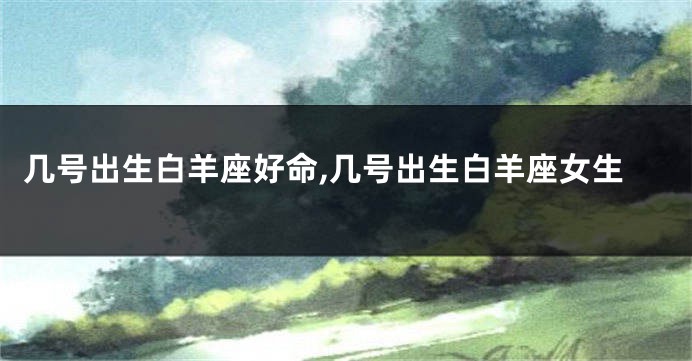 几号出生白羊座好命,几号出生白羊座女生