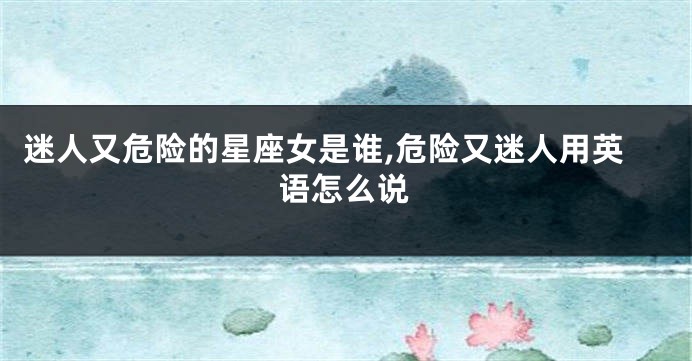 迷人又危险的星座女是谁,危险又迷人用英语怎么说