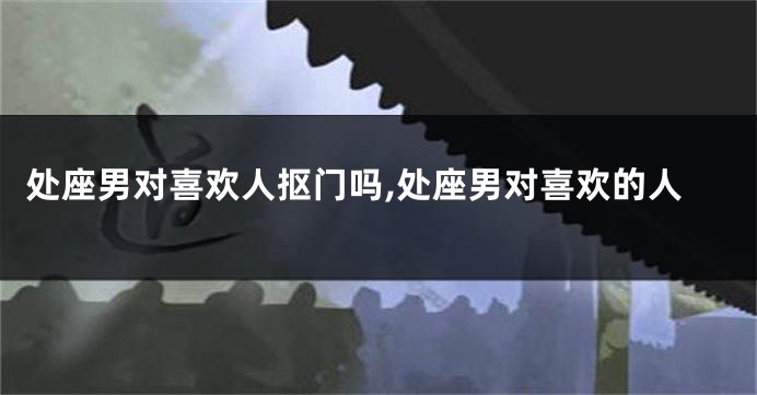 处座男对喜欢人抠门吗,处座男对喜欢的人