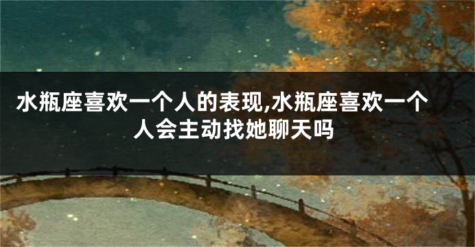 水瓶座喜欢一个人的表现,水瓶座喜欢一个人会主动找她聊天吗
