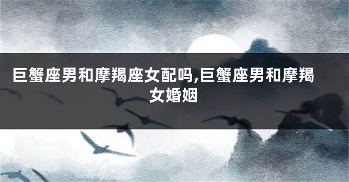 巨蟹座男和摩羯座女配吗,巨蟹座男和摩羯女婚姻